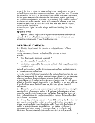 controls that help to ensure the proper authorization, completeness, accuracy
and validity of transactions, maintenance and other types of data input. Examples
include system edit checks of the format of entered data to help prevent possible
invalid inputs, system enforced transaction controls that prevent users from
performing transactions that are not part of their normal duties and the creation of
detailed reports and transaction control totals that can be balanced by various
units to the source data to ensure all transactions have been posted completely
and accurately. Application
controls include: Input, Processing, Output and Master/Standing Data Files
controls
Specific Controls
2.11 Specific Controls are peculiar to a particular environment and emphasis
controls which are related to issues such as: network and internet, end user
computing, e-governance, IT security and outsourcing.
PRELIMINARY EVALUATION
2.12 The first phase in audit viz. planning as explained in part I of these
Guidelines
should encompass preliminary evaluation of the computer systems
covering:
• how the computer function is organized. •
use of computer hardware and software,
• applications processed by the computer and their relative significance to the
organization and
methods and procedures laid do17 for implementation of new applications or wn
revisions to existing applications
.13 In the course of preliminary evaluation, the auditor should ascertain the level
of control awareness in the audited organization and existence (or non-existence)
of control standards. The preliminary evaluation should inter alia identify
potential key controls and any serious key control weaknesses. For each control
objective the auditor should state whether or not the objective has been achieved;
if not, he should assess the significance and risks involved due to control
deficiencies.
2.14 The results of preliminary assessments provide the basis for determining the
extent and type of subsequent testing. If IT auditors obtain evidence at a later
stage that specific control objectives are ineffective, they may find it necessary
to re- evaluate their earlier conclusions and other planning decisions based on
the preliminary assessment.
2.15 During the preliminary assessment phase of IT auditing, the IT auditor may
gain an understanding of the entity's operations and identifies the computer
related operations that are significant to the audit. This would also facilitate IT
auditor in assessing inherent risk and control risk, making a preliminary
assessment on whether general IT controls are likely to be effective and
identifying the general controls that would require to be tested. A sample
17
 