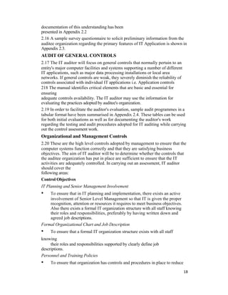 documentation of this understanding has been
presented in Appendix 2.2
2.16 A sample survey questionnaire to solicit preliminary information from the
auditee organization regarding the primary features of IT Application is shown in
Appendix 2.3.
AUDIT OF GENERAL CONTROLS
2.17 The IT auditor will focus on general controls that normally pertain to an
entity's major computer facilities and systems supporting a number of different
IT applications, such as major data processing installations or local area
networks. If general controls are weak, they severely diminish the reliability of
controls associated with individual IT applications i.e. Application controls
218 The manual identifies critical elements that are basic and essential for
ensuring
adequate controls availability. The IT auditor may use the information for
evaluating the practices adopted by auditee's organization.
2.19 In order to facilitate the auditor's evaluation, sample audit programmes in a
tabular format have been summarised in Appendix 2.4. These tables can be used
for both initial evaluations as well as for documenting the auditor's work
regarding the testing and audit procedures adopted for IT auditing while carrying
out the control assessment work.
Organizational and Management Controls
2.20 These are the high level controls adopted by management to ensure that the
computer systems function correctly and that they are satisfying business
objectives. The aim of IT auditor will be to determine whether the controls that
the auditee organization has put in place are sufficient to ensure that the IT
activities are adequately controlled. In carrying out an assessment, IT auditor
should cover the
following areas:
Control Objectives
IT Planning and Senior Management Involvement
• To ensure that in IT planning and implementation, there exists an active
involvement of Senior Level Management so that IT is given the proper
recognition, attention or resources it requires to meet business objectives.
Also there exists a formal IT organization structure with all staff knowing
their roles and responsibilities, preferably by having written down and
agreed job descriptions.
Formal Organizational Chart and Job Description
• To ensure that a formal IT organization structure exists with all staff
knowing
their roles and responsibilities supported by clearly define job
descriptions.
Personnel and Training Policies
• To ensure that organization has controls and procedures in place to reduce
18
 