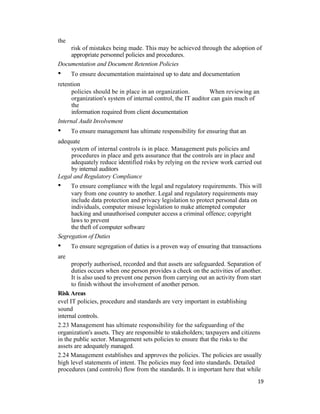 the
risk of mistakes being made. This may be achieved through the adoption of
appropriate personnel policies and procedures.
Documentation and Document Retention Policies
• To ensure documentation maintained up to date and documentation
retention
policies should be in place in an organization. When reviewing an
organization's system of internal control, the IT auditor can gain much of
the
information required from client documentation
Internal Audit Involvement
• To ensure management has ultimate responsibility for ensuring that an
adequate
system of internal controls is in place. Management puts policies and
procedures in place and gets assurance that the controls are in place and
adequately reduce identified risks by relying on the review work carried out
by internal auditors
Legal and Regulatory Compliance
• To ensure compliance with the legal and regulatory requirements. This will
vary from one country to another. Legal and regulatory requirements may
include data protection and privacy legislation to protect personal data on
individuals, computer misuse legislation to make attempted computer
hacking and unauthorised computer access a criminal offence; copyright
laws to prevent
the theft of computer software
Segregation of Duties
• To ensure segregation of duties is a proven way of ensuring that transactions
are
properly authorised, recorded and that assets are safeguarded. Separation of
duties occurs when one person provides a check on the activities of another.
It is also used to prevent one person from carrying out an activity from start
to finish without the involvement of another person.
Risk Areas
evel IT policies, procedure and standards are very important in establishing
sound
internal controls.
2.23 Management has ultimate responsibility for the safeguarding of the
organization's assets. They are responsible to stakeholders; taxpayers and citizens
in the public sector. Management sets policies to ensure that the risks to the
assets are adequately managed.
2.24 Management establishes and approves the policies. The policies are usually
high level statements of intent. The policies may feed into standards. Detailed
procedures (and controls) flow from the standards. It is important here that while
19
 