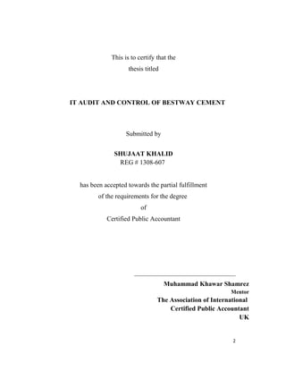 This is to certify that the
thesis titled
IT AUDIT AND CONTROL OF BESTWAY CEMENT
Submitted by
SHUJAAT KHALID
REG # 1308-607
has been accepted towards the partial fulfillment
of the requirements for the degree
of
Certified Public Accountant
_______________________________
Muhammad Khawar Shamrez
Mentor
The Association of International
Certified Public Accountant
UK
2
 