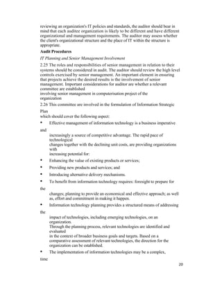 reviewing an organization's IT policies and standards, the auditor should bear in
mind that each auditee organization is likely to be different and have different
organizational and management requirements. The auditor may assess whether
the client's organizational structure and the place of IT within the structure is
appropriate.
Audit Procedures
IT Planning and Senior Management Involvement
2.25 The roles and responsibilities of senior management in relation to their
systems should be considered in audit. The auditor should review the high level
controls exercised by senior management. An important element in ensuring
that projects achieve the desired results is the involvement of senior
management. Important considerations for auditor are whether a relevant
committee are established
involving senior management in computerisation project of the
organization
2.26 This committee are involved in the formulation of Information Strategic
Plan
which should cover the following aspect:
• Effective management of information technology is a business imperative
and
increasingly a source of competitive advantage. The rapid pace of
technological
changes together with the declining unit costs, are providing organizations
with
increasing potential for:
• Enhancing the value of existing products or services;
• Providing new products and services; and
• Introducing alternative delivery mechanisms.
• To benefit from information technology requires: foresight to prepare for
the
changes; planning to provide an economical and effective approach; as well
as, effort and commitment in making it happen.
• Information technology planning provides a structured means of addressing
the
impact of technologies, including emerging technologies, on an
organization.
Through the planning process, relevant technologies are identified and
evaluated
in the context of broader business goals and targets. Based on a
comparative assessment of relevant technologies, the direction for the
organization can be established.
• The implementation of information technologies may be a complex,
time
20
 