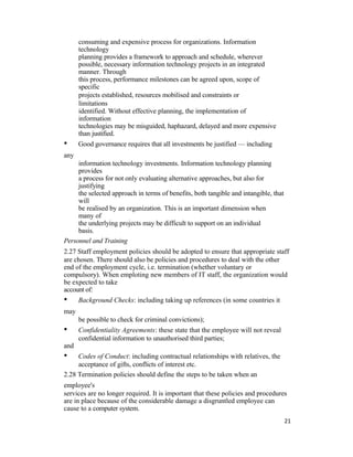consuming and expensive process for organizations. Information
technology
planning provides a framework to approach and schedule, wherever
possible, necessary information technology projects in an integrated
manner. Through
this process, performance milestones can be agreed upon, scope of
specific
projects established, resources mobilised and constraints or
limitations
identified. Without effective planning, the implementation of
information
technologies may be misguided, haphazard, delayed and more expensive
than justified.
• Good governance requires that all investments be justified — including
any
information technology investments. Information technology planning
provides
a process for not only evaluating alternative approaches, but also for
justifying
the selected approach in terms of benefits, both tangible and intangible, that
will
be realised by an organization. This is an important dimension when
many of
the underlying projects may be difficult to support on an individual
basis.
Personnel and Training
2.27 Staff employment policies should be adopted to ensure that appropriate staff
are chosen. There should also be policies and procedures to deal with the other
end of the employment cycle, i.e. termination (whether voluntary or
compulsory). When emploting new members of IT staff, the organization would
be expected to take
account of:
• Background Checks: including taking up references (in some countries it
may
be possible to check for criminal convictions);
• Confidentiality Agreements: these state that the employee will not reveal
confidential information to unauthorised third parties;
and
• Codes of Conduct: including contractual relationships with relatives, the
acceptance of gifts, conflicts of interest etc.
2.28 Termination policies should define the steps to be taken when an
employee's
services are no longer required. It is important that these policies and procedures
are in place because of the considerable damage a disgruntled employee can
cause to a computer system.
21
 