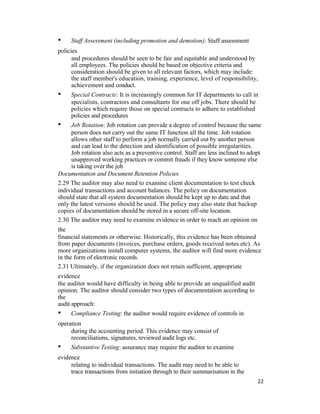 • Staff Assessment (including promotion and demotion): Staff assessment
policies
and procedures should be seen to be fair and equitable and understood by
all employees. The policies should be based on objective criteria and
consideration should be given to all relevant factors, which may include:
the staff member's education, training, experience, level of responsibility,
achievement and conduct.
• Special Contracts: It is increasingly common for IT departments to call in
specialists, contractors and consultants for one off jobs. There should be
policies which require those on special contracts to adhere to established
policies and procedures
• Job Rotation: Job rotation can provide a degree of control because the same
person does not carry out the same IT function all the time. Job rotation
allows other staff to perform a job normally carried out by another person
and can lead to the detection and identification of possible irregularities.
Job rotation also acts as a preventive control. Staff are less inclined to adopt
unapproved working practices or commit frauds if they know someone else
is taking over the job
Documentation and Document Retention Policies
2.29 The auditor may also need to examine client documentation to test check
individual transactions and account balances. The policy on documentation
should state that all system documentation should be kept up to date and that
only the latest versions should be used. The policy may also state that backup
copies of documentation should be stored in a secure off-site location.
2.30 The auditor may need to examine evidence in order to reach an opinion on
the
financial statements or otherwise. Historically, this evidence has been obtained
from paper documents (invoices, purchase orders, goods received notes etc). As
more organizations install computer systems, the auditor will find more evidence
in the form of electronic records.
2.31 Ultimately, if the organization does not retain sufficient, appropriate
evidence
the auditor would have difficulty in being able to provide an unqualified audit
opinion. The auditor should consider two types of documentation according to
the
audit approach:
• Compliance Testing: the auditor would require evidence of controls in
operation
during the accounting period. This evidence may consist of
reconciliations, signatures, reviewed audit logs etc.
• Substantive Testing: assurance may require the auditor to examine
evidence
relating to individual transactions. The audit may need to be able to
trace transactions from initiation through to their summarisation in the
22
 