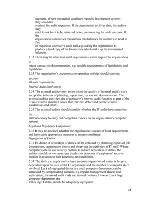 accounts. Where transaction details are recorded in computer systems
they should be
retained for audit inspection. If the organization archives data, the auditor
may
need to ask for it to be retrieved before commencing the audit analysis. If
the
organization summarises transactions into balances the auditor will need to
find
or request an alternative audit trail, e.g. asking the organization to
produce a hard copy of the transactions which make up the summarised
balances.
2.32 There may be other non audit requirements which require the organization
to
retain transaction documentation, e.g. specific requirements of legislations and
regulations.
2.33 The organization's documentation retention policies should take into
account
all such requirements.
Internal Audit Involvement
2.34 The external auditor may assess about the quality of internal audit's work
acceptable, in terms of planning, supervision, review and documentation. The
external auditor can view the organization's internal audit function as part of the
overall control structure (since they prevent, detect and correct control
weaknesses and errors).
2.35 The external auditor should consider whether the IT audit department has
the
staff necessary to carry out competent reviews on the organization's computer
systems.
Legal and Regulatory Compliance
2.36 It may be assessed whether the organization is aware of local requirements
and have taken appropriate measures to ensure compliance
Segregation of Duties
2.37 Evidence of separation of duties can be obtained by obtaining copies of job
descriptions, organization charts and observing the activities of IT staff. Where
computer systems use security profiles to enforce separation of duties, the
auditor should review on-screen displays or printouts of employees' security
profiles in relation to their functional responsibilities.
2.38 The ability to apply and enforce adequate separation of duties is largely
dependent upon the size of the IT department and the number of computer staff
involved. Lack of segregated duties in a small computer department can be
addressed by compensating controls, e.g. regular management checks and
supervision, the use of audit trails and manual controls. However, in a large
computer department the
following IT duties should be adequately segregated:
23
 