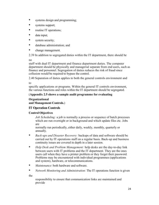 • systems design and programming;
• systems support;
• routine IT operations;
• data input;
• system security;
• database administration; and
• change management.
2.39 In addition to segregated duties within the IT department, there should be
no
staff with dual IT department and finance department duties. The computer
department should be physically and managerial separate from end users, such as
finance and personnel. Segregation of duties reduces the risk of fraud since
collusion would be required to bypass the control.
2.40 Separation of duties applies to both the general controls environment and
to
specific applications or programs. Within the general IT controls environment,
the various functions and roles within the IT department should be segregated.
(Appendix 2.5 shows a sample audit programme for evaluating
Organizational
and Management Controls.)
IT Operation Controls
Control Objectives
Job Scheduling: a job is normally a process or sequence of batch processes
which are run overnight or in background and which update files etc. Jobs
are
normally run periodically, either daily, weekly, monthly, quarterly or
annually.
• Back-ups and Disaster Recovery: backups of data and software should be
carried out by IT operations staff on a regular basis. Back-up and business
continuity issues are covered in depth in a later session.
• Help Desk and Problem Management: help desks are the day-to-day link
between users with IT problems and the IT department. They are the ones
users call when they have a printer problem or they forget their password.
Problems may be encountered with individual programmes (applications
and system), hardware, or telecommunications.
• Maintenance: both hardware and software.
• Network Monitoring and Administration: The IT operations function is given
the
responsibility to ensure that communication links are maintained and
provide
24
 