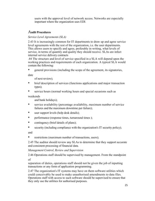 users with the approval level of network access. Networks are especially
important where the organization uses EDI.
Audit Procedures
Service Level Agreements (SLA)
2.43 It is increasingly common for IT departments to draw up and agree service
level agreements with the rest of the organization, i.e. the user departments.
This allows users to specify and agree, preferably in writing, what levels of
service, in terms of quantity and quality they should receive. SLAs are infect
internal service delivery contracts
.44 The structure and level of service specified in a SLA will depend upon the
working practices and requirements of each organization. A typical SLA would
contain the following:
• general provisions (including the scope of the agreement, its signatories,
date
of next review);
• brief description of services (functions applications and major transaction
types);
• service hours (normal working hours and special occasions such as
weekends
and bank holidays);
• service availability (percentage availability, maximum number of service
failures and the maximum downtime per failure);
• user support levels (help desk details);
• performance (response times, turnaround times );
• contingency (brief details of plans);
• security (including compliance with the organization's IT security policy);
and
• restrictions (maximum number of transactions, users);
2.45 The auditor should review any SLAs to determine that they support accurate
and consistent processing of financial data.
Management Control, Review and Supervision
2.46 Operations staff should be supervised by management. From the standpoint
of
separation of duties, operations staff should not be given the job of inputting
transactions or any form of application programming.
2.47 The organization's IT systems may have on them software utilities which
could conceivably be used to make unauthorised amendments to data files.
Operations staff with access to such software should be supervised to ensure that
they only use the utilities for authorised purposes.
25
 