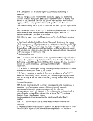 2.48 Management will be unable to provide continuous monitoring of
operations
staff and may place some reliance on the automatic logging and monitoring
facilities built into the systems. The events which are recorded in the logs will
depend on the parameters set when the systems were installed. As with most
logging systems, a large quantity of data can be produced in a short period.
2.49 Recommending that an organization review the audit logs on a regular basis
is
unlikely to be carried out in practice. To assist management in their detection of
unauthorised activity, the organization should develop procedures (e.g. a
programme) to report exceptions or anomalies.
2.50 Effective supervision over IT operations staff is often difficult to achieve,
due
to their high level of technical knowledge. They could do things to the system
which management would not detect, or even recognize the significance of, if they
did detect a change. Therefore to a certain extent management must place a high
degree of trust on IT operations staff and that trust will be based on appropriate
staff selection and vetting procedures (as per the organizational and management
controls discussed in the previous topic
Training and Experience
2.51 IT operations staff should have skills, experience and training necessary to
carry out their jobs to a competent standard. The IT auditor should determine if
the training needs of IT operations staff have been assessed. Training needs may
include non-technical training, e.g. management training for IT operations
supervisors.
2.52 As an aid to continuity of staffing, some organizations may teach staff more
than one role or introduce a form of job rotation.
2.53 Closely connected to training is the career development of staff. If IT
operations feel that they are in a dead end job with little scope for progression
their morale may be low and they are less likely to carry out their work to a high
standard.
Computer Maintenance
2.54 As with most equipment, computers may require regular maintenance to
reduce the risk of unexpected hardware failures. Although preventive
maintenance is becoming less common, especially for mini and
microcomputers, it may still be required for environmental equipment such as
air conditioning units and fire extinguishing systems. The IT operations
function should either have an internal
maintenance capability, or contract out the maintenance to a third party
supplier.
2.55 The IT auditor may wish to examine the maintenance contracts and
schedules
to determine if adequate maintenance is carried out. Ultimately the key test to the
adequacy of the organization's maintenance arrangements is the amount of
26
 