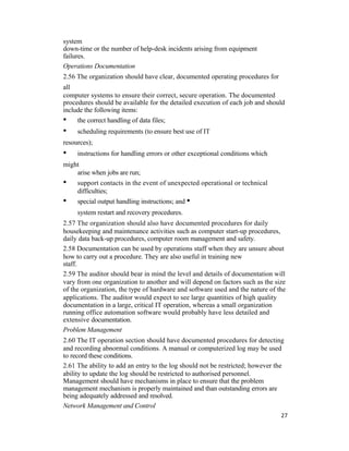 system
down-time or the number of help-desk incidents arising from equipment
failures.
Operations Documentation
2.56 The organization should have clear, documented operating procedures for
all
computer systems to ensure their correct, secure operation. The documented
procedures should be available for the detailed execution of each job and should
include the following items:
• the correct handling of data files;
• scheduling requirements (to ensure best use of IT
resources);
• instructions for handling errors or other exceptional conditions which
might
arise when jobs are run;
• support contacts in the event of unexpected operational or technical
difficulties;
• special output handling instructions; and •
system restart and recovery procedures.
2.57 The organization should also have documented procedures for daily
housekeeping and maintenance activities such as computer start-up procedures,
daily data back-up procedures, computer room management and safety.
2.58 Documentation can be used by operations staff when they are unsure about
how to carry out a procedure. They are also useful in training new
staff.
2.59 The auditor should bear in mind the level and details of documentation will
vary from one organization to another and will depend on factors such as the size
of the organization, the type of hardware and software used and the nature of the
applications. The auditor would expect to see large quantities of high quality
documentation in a large, critical IT operation, whereas a small organization
running office automation software would probably have less detailed and
extensive documentation.
Problem Management
2.60 The IT operation section should have documented procedures for detecting
and recording abnormal conditions. A manual or computerized log may be used
to record these conditions.
2.61 The ability to add an entry to the log should not be restricted; however the
ability to update the log should be restricted to authorised personnel.
Management should have mechanisms in place to ensure that the problem
management mechanism is properly maintained and than outstanding errors are
being adequately addressed and resolved.
Network Management and Control
27
 
