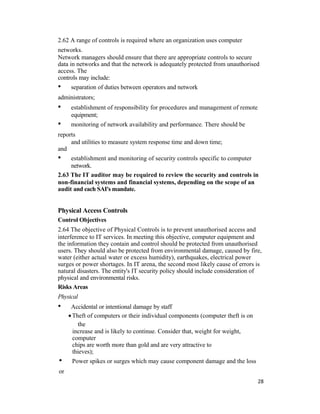 2.62 A range of controls is required where an organization uses computer
networks.
Network managers should ensure that there are appropriate controls to secure
data in networks and that the network is adequately protected from unauthorised
access. The
controls may include:
• separation of duties between operators and network
administrators;
• establishment of responsibility for procedures and management of remote
equipment;
• monitoring of network availability and performance. There should be
reports
and utilities to measure system response time and down time;
and
• establishment and monitoring of security controls specific to computer
network.
2.63 The IT auditor may be required to review the security and controls in
non-financial systems and financial systems, depending on the scope of an
audit and each SAI's mandate.
Physical Access Controls
Control Objectives
2.64 The objective of Physical Controls is to prevent unauthorised access and
interference to IT services. In meeting this objective, computer equipment and
the information they contain and control should be protected from unauthorised
users. They should also be protected from environmental damage, caused by fire,
water (either actual water or excess humidity), earthquakes, electrical power
surges or power shortages. In IT arena, the second most likely cause of errors is
natural disasters. The entity's IT security policy should include consideration of
physical and environmental risks.
Risks Areas
Physical
• Accidental or intentional damage by staff
•Theft of computers or their individual components (computer theft is on
the
increase and is likely to continue. Consider that, weight for weight,
computer
chips are worth more than gold and are very attractive to
thieves);
• Power spikes or surges which may cause component damage and the loss
or
28
 
