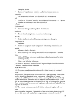 corruption of data;
• Bypass of logical access controls: e.g. having physical access to a
fileserver
can be exploited to bypass logical controls such as passwords;
and
• Copying or viewing of sensitive or confidential information, e.g. pricing
policies, pre-published results and government
policies.
Environmental
• Fire/water damage (or damage from other natural
disasters);
• Power: Cuts, leading to loss of data in volatile storage
(RAM);
• Spikes: leading to system failures, processing errors, damage to
components of
equipment.
• Failure of equipment due to temperature or humidity extremes (or just
outside
tolerances of a few degrees);
• Static electricity: can damage delicate electrical components. Computer
chips
(ROM, RAM and processor) are delicate and easily damaged by static
electricity shocks;
• Others: e.g. lightning strikes, etc.
2.65 Some of these risks are also covered in greater depth under the Business
Continuity Planning of these guidelines.
Audit Procedures
2.66 To ensure that adequate internal controls exist to protect the business's
assets
and resources, the organization should carry out a risk assessment. This would
involve identifying the threats to the systems, the vulnerability of system
components and likely impact of an incident occurring. Then he should identify
counter-measures to reduce the level of exposure to an acceptable level. To do
this, he must balance the risks identified with the cost of implementing controls.
Some controls would be expensive to implement and would only be justified in a
high risk environment.
2.67 The counter measures, or controls that the entity puts in place will vary
from
one organization to another. For example, a large government department with
its own data centre will usually have a higher degree of controls over its IT
29
 