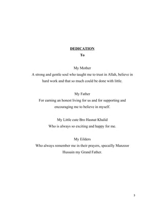 DEDICATION
To
My Mother
A strong and gentle soul who taught me to trust in Allah, believe in
hard work and that so much could be done with little.
My Father
For earning an honest living for us and for supporting and
encouraging me to believe in myself.
My Little cute Bro Hasnat Khalid
Who is always so exciting and happy for me.
My Eilders
Who always remember me in their prayers, specailly Manzoor
Hussain my Grand Father.
3
 