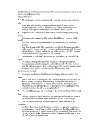 facilities than a small organization using office automation systems such as word
processing and spreadsheets.
Physical Controls
• Physical access controls are specifically aimed at ensuring that only those
who
have been authorised by management have physical access to the
computer systems. Physical access security should be based upon the
concept of designated perimeters which surround the IT facilities.
• Physical access controls reduce the risk of unauthorised persons gaining
access
to the computer equipment. The auditor should identify controls which
would
restrict access to the organization's site, the computer rooms, terminals,
printers
and data storage media. The organization should also have considered the
risks posed by cleaners, security personnel and maintenance staff. Common
physical access controls include the use of locked doors, CCTV, intruder
alarms, combination keypads and security guards.
• Access to the organization's site and secure areas should be controlled by
layers
of controls, starting at the perimeter fence and working in through the
building's entrance to the computer suite and terminals. Physical controls
may be explicit, such as a door lock; or implicit for example an employees'
job description implies a need to enter the IT operations area.
Environmental Controls
• Computer installations should be protected against hazards such as fire,
flood,
power cuts, physical damage and theft. Inadequate protection increases the
risk to system availability and ultimately an organization's ability to
produce a complete record of financial transactions. The organization
should have assessed the exposure to damage and introduced appropriate
controls to reduce the risk to an acceptable level.
• The risk of fire damage can be reduced by the provision of fire detection and
fire
fighting equipment. Other measures, such as regular cleaning and removal
of waste from the computer room, will reduce the risk of fire damage.
• The risk of water damage is largely dependent on the location of the
computer
facilities. Equipment located in close proximity to pipes and water tanks
are at increased risk. Where possible, organizations should avoid locating
computer equipment in basements or on floors immediately below or in the
vicinity of water tanks. Automatic moisture detectors may be used to alert
IT staff of potential water ingress.
30
 