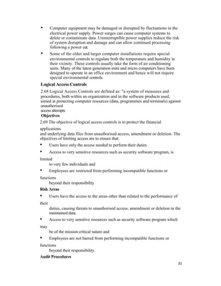 • Computer equipment may be damaged or disrupted by fluctuations in the
electrical power supply. Power surges can cause computer systems to
delete or contaminate data. Uninterruptible power supplies reduce the risk
of system disruption and damage and can allow continued processing
following a power cut.
• Some of the older and larger computer installations require special
environmental controls to regulate both the temperature and humidity in
their vicinity. These controls usually take the form of air conditioning
units. Many of the latest generation mini and micro computers have been
designed to operate in an office environment and hence will not require
special environmental controls.
Logical Access Controls
2.68 Logical Access Controls are defined as: "a system of measures and
procedures, both within an organization and in the software products used,
aimed at protecting computer resources (data, programmes and terminals) against
unauthorised
access attempts
Objectives
2.69 The objective of logical access controls is to protect the financial
applications
and underlying data files from unauthorised access, amendment or deletion. The
objectives of limiting access are to ensure that:
• Users have only the access needed to perform their duties
• Access to very sensitive resources such as security software program, is
limited
to very few individuals and
• Employees are restricted from performing incompatible functions or
functions
beyond their responsibility
Risk Areas
• Users have the access to the areas other than related to the performance of
their
duties, causing threats to unauthorised access, amendment or deletion in the
maintained data.
• Access to very sensitive resources such as security software program which
may
be of the mission critical nature and
• Employees are not barred from performing incompatible functions or
functions
beyond their responsibility.
Audit Procedures
31
 
