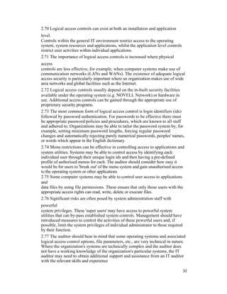 2.70 Logical access controls can exist at both an installation and application
level.
Controls within the general IT environment restrict access to the operating
system, system resources and applications, whilst the application level controls
restrict user activities within individual applications.
2.71 The importance of logical access controls is increased where physical
access
controls are less effective, for example, when computer systems make use of
communication networks (LANs and WANs). The existence of adequate logical
access security is particularly important where an organization makes use of wide
area networks and global facilities such as the Internet.
2.72 Logical access controls usually depend on the in-built security facilities
available under the operating system (e.g. NOVELL Network) or hardware in
use. Additional access controls can be gained through the appropriate use of
proprietary security programs.
2.73 The most common form of logical access control is login identifiers (ids)
followed by password authentication. For passwords to be effective there must
be appropriate password policies and procedures, which are known to all staff
and adhered to. Organizations may be able to tailor the password system by, for
example, setting minimum password lengths, forcing regular password
changes and automatically rejecting purely numerical passwords, peoples' names,
or words which appear in the English dictionary.
2.74 Menu restrictions can be effective in controlling access to applications and
system utilities. Systems may be able to control access by identifying each
individual user through their unique login ids and then having a pre-defined
profile of authorised menus for each. The auditor should consider how easy it
would be for users to 'break out' of the menu system and gain unauthorised access
to the operating system or other applications
2.75 Some computer systems may be able to control user access to applications
and
data files by using file permissions. These ensure that only those users with the
appropriate access rights can read, write, delete or execute files.
2.76 Significant risks are often posed by system administration staff with
powerful
system privileges. These 'super users' may have access to powerful system
utilities that can by-pass established system controls. Management should have
introduced measures to control the activities of these powerful users and, if
possible, limit the system privileges of individual administrator to those required
by their function.
2.77 The auditor should bear in mind that some operating systems and associated
logical access control options, file parameters, etc., are very technical in nature.
Where the organization's systems are technically complex and the auditor does
not have a working knowledge of the organization's particular systems, the IT
auditor may need to obtain additional support and assistance from an IT auditor
with the relevant skills and experience
32
 