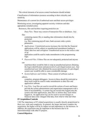 The critical elements of an access control mechanism should include:
Classification of information resources according to their criticality and
sensitivity
Maintenance of a current list of authorised users and their access privileges
Monitoring access, investigating apparent security violations and take
appropriate remedial action.
Resources, files and facilities requiring protection are
Data Files: These may consist of transaction files or databases. Any
files
containing master file or standing data information should also be
protected,
e.g. files containing payroll rates, bank account codes system
parameters
• Applications: Unrestricted access increases the risk that the financial
applications will be subject to unauthorised amendment leading to
fraud, data loss and corruption. Unauthorised access to the source code
of an
application could be used to make amendments in the programming
logic.
• Password Files: If these files are not adequately protected and anyone
can
read them there would be little to stop an unauthorised person obtaining
the logon identification and password of a privileged system user. Any
unauthorised user who obtained the access permissions of a privileged
system user would be able to cause considerable damage.
• System Software and Utilities: These consist of software such as
editors,
compilers, program debuggers. Access to these should be restricted as
these tools could be used to make amendments to data files and
application software.
• Log Files: Log files are used to record the actions of users and hence
provide the system administrators and organization management with a
form of accountability. A system log can record who logged onto the
system and what applications, data files or utilities they used whilst
logged on. An application log can be used to record changes to
financial data (who changed what data, from what to what and when
IT Acquisition Controls
2.80 The importance of IT related acquisitions is usually directly proportional to
their cost, scale and complexity. In general, the larger and more complex the
acquisition, the higher will be its impact on and importance to, the business. In
addition, the acquisition may be important to the business due to its
interrelationships with other IT projects.
Control Objectives
33
 