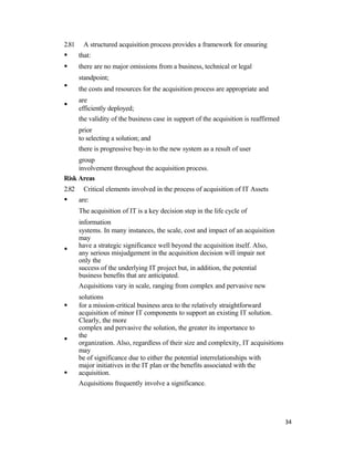2.81
•
•
•
•
A structured acquisition process provides a framework for ensuring
that:
there are no major omissions from a business, technical or legal
standpoint;
the costs and resources for the acquisition process are appropriate and
are
efficiently deployed;
the validity of the business case in support of the acquisition is reaffirmed
prior
to selecting a solution; and
there is progressive buy-in to the new system as a result of user
group
involvement throughout the acquisition process.
Risk Areas
2.82
•
•
•
•
•
Critical elements involved in the process of acquisition of IT Assets
are:
The acquisition of IT is a key decision step in the life cycle of
information
systems. In many instances, the scale, cost and impact of an acquisition
may
have a strategic significance well beyond the acquisition itself. Also,
any serious misjudgement in the acquisition decision will impair not
only the
success of the underlying IT project but, in addition, the potential
business benefits that are anticipated.
Acquisitions vary in scale, ranging from complex and pervasive new
solutions
for a mission-critical business area to the relatively straightforward
acquisition of minor IT components to support an existing IT solution.
Clearly, the more
complex and pervasive the solution, the greater its importance to
the
organization. Also, regardless of their size and complexity, IT acquisitions
may
be of significance due to either the potential interrelationships with
major initiatives in the IT plan or the benefits associated with the
acquisition.
Acquisitions frequently involve a significance.
34
 