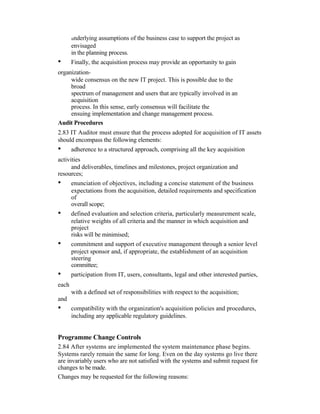 underlying assumptions of the business case to support the project as
envisaged
in the planning process.
• Finally, the acquisition process may provide an opportunity to gain
organization-
wide consensus on the new IT project. This is possible due to the
broad
spectrum of management and users that are typically involved in an
acquisition
process. In this sense, early consensus will facilitate the
ensuing implementation and change management process.
Audit Procedures
2.83 IT Auditor must ensure that the process adopted for acquisition of IT assets
should encompass the following elements:
• adherence to a structured approach, comprising all the key acquisition
activities
and deliverables, timelines and milestones, project organization and
resources;
• enunciation of objectives, including a concise statement of the business
expectations from the acquisition, detailed requirements and specification
of
overall scope;
• defined evaluation and selection criteria, particularly measurement scale,
relative weights of all criteria and the manner in which acquisition and
project
risks will be minimised;
• commitment and support of executive management through a senior level
project sponsor and, if appropriate, the establishment of an acquisition
steering
committee;
• participation from IT, users, consultants, legal and other interested parties,
each
with a defined set of responsibilities with respect to the acquisition;
and
• compatibility with the organization's acquisition policies and procedures,
including any applicable regulatory guidelines.
Programme Change Controls
2.84 After systems are implemented the system maintenance phase begins.
Systems rarely remain the same for long. Even on the day systems go live there
are invariably users who are not satisfied with the systems and submit request for
changes to be made.
Changes may be requested for the following reasons:
 
