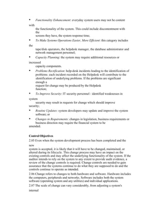 • Functionality Enhancement: everyday system users may not be content
with
the functionality of the system. This could include discontentment with
the
screens they have, the system response time;
• To Make Systems Operations Easier, More Efficient: this category includes
the
tape/disk operators, the helpdesk manager, the database administrator and
network management personnel;
• Capacity Planning: the system may require additional resources or
increased
capacity components.
• Problems Rectification: help-desk incidents leading to the identification of
problems: each incident recorded on the Helpdesk will contribute to the
identification of underlying problems. If the problems are significant
enough a
request for change may be produced by the Helpdesk
function;
• To Improve Security: IT security personnel : identified weaknesses in
system
security may result in requests for change which should improve
security;
• Routine Updates: system developers may update and improve the system
software; or
• Changes in Requirements: changes in legislation, business requirements or
business direction may require the financial system to be
amended.
Control Objectives
2.85 Even when the system development process has been completed and the
new
system is accepted, it is likely that it will have to be changed, maintained, or
altered during its lifecycle. This change process may have an impact on the
existing controls and may affect the underlying functionality of the system. If the
auditor intends to rely on the system to any extent to provide audit evidence, a
review of the change controls is required. Change controls are needed to gain
assurance that the systems continue to do what they are supposed to do and the
controls continue to operate as intended.
2.86 Change refers to changes to both hardware and software. Hardware includes
the computers, peripherals and networks. Software includes both the system
software (operating system and any utilities) and individual applications.
2.87 The scale of change can vary considerably, from adjusting a system's
internal
 