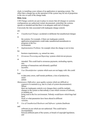 clock, to installing a new release of an application or operating system. The
effect that a change has on the operation of the system may be out of proportion
to the size or scale of the change made.
Risks Areas
2.88 Change controls are put in place to ensure that all changes to systems
configurations are authorised, tested, documented, controlled, the systems
operate as intended and that there is an adequate audit trail of changes.
Conversely the risks associated with inadequate change controls
are:
• Unauthorised Changes: accidental or deliberate but unauthorised changes
to
the systems. For example, if there are inadequate controls
application programmers could make unauthorised amendments to
programs in the live
environment;
• Implementation Problems: for example where the change is not in time
for
business requirements, e.g. annual tax rates;
• Erroneous Processing and Reporting: systems which do not process
as
intended. This could lead to erroneous payments, misleading reports,
mis-
postings of transactions and ultimately qualified
accounts;
• User Dissatisfaction: systems which users are not happy with: this could
lead
to data entry errors, staff morale problems, a loss of productivity,
union
actions
Maintenance Difficulties: poor quality systems which are difficult or
expensive to maintain (e.g. due to a lack of system documentation).
Where
there are inadequate controls over changes there could be multiple
changes to the system so that nobody is sure which versions of software,
or modules are
being used in the live environment. Nobody would know which bugs had
been
fixed, or what parameters have been altered in different
versions;
• Use of Unauthorised Hardware and Software: systems (hardware
and
software) in use which are not authorised. This could lead to
incompatibility
between different parts of the system, or breach of copyright legislation;
and
 