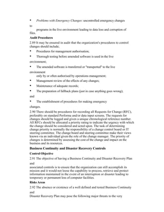 • Problems with Emergency Changes: uncontrolled emergency changes
to
programs in the live environment leading to data loss and corruption of
files.
Audit Procedures
2.89 It may be ensured in audit that the organization's procedures to control
changes should include;
• Procedures for management authorisation;
• Thorough testing before amended software is used in the live
environment;
• The amended software is transferred or "transported" to the live
environment
only by or often authorised by operations management;
• Management review of the effects of any changes;
• Maintenance of adequate records;
• The preparation of fallback plans (just in case anything goes wrong);
and
• The establishment of procedures for making emergency
changes.
2.90 There should be procedures for recording all Requests for Change (RFC),
preferably on standard Performa and/or data input screens. The requests for
changes should be logged and given a unique chronological reference number.
All RFCs should be allocated a priority rating to indicate the urgency with which
the change should be considered and acted upon. The task of determining
change priority is normally the responsibility of a change control board or IT
steering committee. The change board and steering committee make their views
known via an individual given the role of the change manager. The priority of
changes is determined by assessing the cost of the change and impact on the
business and its resources.
Business Continuity and Disaster Recovery Controls
Control Objective
2.91 The objective of having a Business Continuity and Disaster Recovery Plan
and
associated controls is to ensure that the organization can still accomplish its
mission and it would not loose the capability to process, retrieve and protect
information maintained in the event of an interruption or disaster leading to
temporary or permanent loss of computer facilities.
Risks Areas
2.92 The absence or existence of a well defined and tested Business Continuity
and
Disaster Recovery Plan may pose the following major threats to the very
 