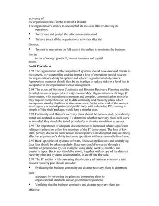 existence of
the organization itself in the event of a Disaster
The organization's ability to accomplish its mission after re-starting its
operations.
• To retrieve and protect the information maintained.
• To keep intact all the organizational activities after the
disaster.
• To start its operations on full scale at the earliest to minimise the business
loss in
terms of money, goodwill, human resources and capital
assets.
Audit Procedures
2.93 The organization with computerized systems should have assessed threats to
the system, its vulnerability and the impact a loss of operations would have on
the organization's ability to operate and achieve organizational objectives.
Appropriate measures should then be put in place to reduce risks to a level that is
acceptable to the organization's senior management.
2.94 The extent of Business Continuity and Disaster Recovery Planning and the
detailed measures required will vary considerably. Organizations with large IT
departments, with mainframe computers and complex communication networks
may require comprehensive, up to date continuity and recovery plans which
incorporate standby facilities at alternative sites. At the other end of the scale, a
small agency or non-departmental public body with a desk-top PC, running a
simple off the shelf package, would have a simpler plan.
2.95 Continuity and Disaster recovery plans should be documented, periodically
tested and updated as necessary. To determine whether recovery plans will work
as intended, they should be tested periodically in disaster simulation exercises.
2.96 The importance of adequate documentation is increased where significant
reliance is placed on a few key members of the IT department. The loss of key
staff, perhaps due to the same reason the computers were disrupted, may adversely
affect an organization's ability to resume operations within a reasonable timeframe.
2.97 Back-up copies of systems software, financial applications and underlying
data files should be taken regularly. Back-ups should be cycled through a
number of generations by, for example, using daily, weekly, monthly and
quarterly tapes. Back- ups should be stored, together with a copy of the disaster
recovery plan and systems documentation, in an off-site fire-safe.
2.98 The IT auditor while assessing the adequacy of business continuity and
disaster recovery plan should consider:
• Evaluating the business continuity and disaster recovery plans to determine
their
adequacy by reviewing the plans and comparing them to
organizational standards and/or government regulations.
• Verifying that the business continuity and disaster recovery plans are
effective
 