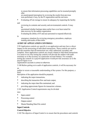 to ensure that information processing capabilities can be resumed promptly
after
an unanticipated interruption by reviewing the results from previous
tests performed, if any, by the IT organization and the end users.
• Evaluating off site storage to ensure its adequacy by inspecting the facility
and
reviewing its contents and security and environmental controls. It may
be
ascertained whether backups taken earlier have ever been tested for
data recovery by the auditee organization
Evaluating the ability of IT and user personnel to respond effectively
in
emergency situations by reviewing emergency procedures, employee
training and results of their drills.
AUDIT OF APPLICATION CONTROLS
2.99 Application controls are specific to an application and may have a direct
impact on the processing of individual transactions. These controls are used to
provide assurance that all transactions are valid, authorised, recorded, and
complete. Since application controls are closely related to individual transactions
it is easier to see why testing the controls will provide the auditor with audit
assurance as to the accuracy of a particular account balance. For example,
testing the controls in a payroll application would provide assurance as to the
payroll figure in an
organization's accounts is correct or otherwise
2.100 Before getting on to audit of application controls, it will be necessary for
an
auditor to secure a reasonable understanding of the system. For this purpose, a
brief
description of the application should be prepared;
• indicating the major transactions,
• describing the transaction flow and main output,
• indicating the major data files maintained, and
• providing approximate figures for transaction volumes.
2.101 Application Control requirements may be divided
into:
• Input control
• Processing control
• Output control
• Master/Standing Data File control
Input Controls
Control Objective
2.102 The objective of Input Control is to ensure that the procedures and controls
 
