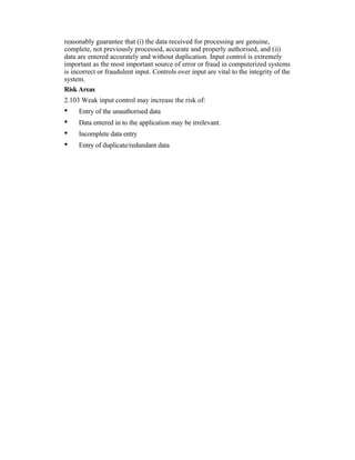 reasonably guarantee that (i) the data received for processing are genuine,
complete, not previously processed, accurate and properly authorised, and (ii)
data are entered accurately and without duplication. Input control is extremely
important as the most important source of error or fraud in computerized systems
is incorrect or fraudulent input. Controls over input are vital to the integrity of the
system.
Risk Areas
2.103 Weak input control may increase the risk of:
• Entry of the unauthorised data
• Data entered in to the application may be irrelevant.
• Incomplete data entry
• Entry of duplicate/redundant data
 