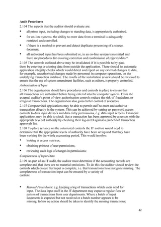 Audit Procedures
2.104 The aspects that the auditor should evaluate are:
• all prime input, including changes to standing data, is appropriately authorised.
• for on-line systems, the ability to enter data from a terminal is adequately
restricted and controlled.
• if there is a method to prevent and detect duplicate processing of a source
document,
• all authorised input has been submitted or, in an on-line system transmitted and
there are procedures for ensuring correction and resubmission of rejected data19.
2.105 The controls outlined above may be invalidated if it is possible to by-pass
them by entering or altering data from outside the application. There should be automatic
application integrity checks which would detect and report on any external changes to data,
for example, unauthorised changes made by personnel in computer operations, on the
underlying transaction database. The results of the installation review should be reviewed to
ensure that the use of system amendment facilities, such as editors, is properly controlled.
Authorisation of Input
2.106 The organization should have procedures and controls in place to ensure that
all transactions are authorised before being entered into the computer system. From the
external auditor's point of view authorisation controls reduce the risk of fraudulent, or
irregular transactions. The organization also gains better control of resources.
2.107 Computerized applications may be able to permit staff to enter and authorise
transactions directly in the system. This can be achieved by setting up password access
controls to data input devices and data entry permissions, e.g. data input screens. Financial
applications may be able to check that a transaction has been approved by a person with the
appropriate level of authority by checking their log-in ID against a predefined transaction
approvals list.
2.108 To place reliance on the automated controls the IT auditor would need to
determine that the appropriate levels of authority have been set up and that they have
been working for the whole accounting period. This would involve:
• looking at access matrices;
• obtaining printout of user permissions;
• reviewing audit logs of changes in permissions;
Completeness of Input Data
2.109 As part of an IT audit, the auditor must determine if the accounting records are
complete and that there are no material omissions. To do this the auditor should review the
controls which ensure that input is complete, i.e. that transactions have not gone missing. The
completeness of transaction input can be ensured by a variety of
controls:
• Manual Procedures: e.g. keeping a log of transactions which users send for
input. The data input staff in the IT department may expect a regular flow or
pattern of transactions from user departments. Where a batch of input
documents is expected but not received or a batch number appears to be
missing, follow up action should be taken to identify the missing transactions;
42
 
