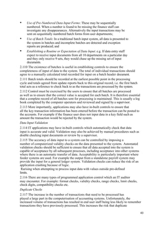 • Use of Pre-Numbered Data Input Forms: These may be sequentially
numbered. When a number is found to be missing the finance staff can
investigate any disappearances. Alternatively the input transactions may be
sent on sequentially numbered batch forms from user departments;
• Use of Batch Totals: In a traditional batch input system, all data is presented to
the system in batches and incomplete batches are detected and exception
reports are produced; and
• Establishing a Routine or Expectation of Data Input: e.g. If data entry staff
expect to receive input documents from all 10 departments on a particular day
and they only receive 9 sets, they would chase up the missing set of input
documents.
2.110 The existence of batches is useful in establishing controls to ensure the
completeness of input of data to the system. The total of individual transactions should
agree to a manually calculated total recorded for input on a batch header document.
2.111 Batch totals should be recorded at the earliest possible point in the processing
cycle and totals agreed from update reports back to this original record, i.e. the first batch
total acts as a reference to check back to as the transactions are processed by the system.
2.112 Control must be exercised by the users to ensure that all batches are processed
as well as to ensure that the correct value is accepted for each batch. It is therefore essential
that a complete record of all batches sent for processing is maintained. This is usually a log
book completed by the computer operators and reviewed and signed by a supervisor.
2.113 More importantly, applications may also have in-built controls to ensure that
all the key transaction information has been entered before the transaction can be posted to
the accounts. For example if the finance user does not input data in a key field such as
amount the transaction would be rejected by the system.
Data Input Validation
2.114 IT applications may have in-built controls which automatically check that data
input is accurate and valid. Validation may also be achieved by manual procedures such as
double checking input documents or review by a supervisor.
2.115 The accuracy of data input to a system can be controlled by imposing a
number of computerized validity checks on the data presented to the system. Automated
validation checks should be sufficient to ensure that all data accepted into the system is
capable of acceptance by all subsequent processes, including acceptance into other systems
where there is an automatic transfer of data. Acceptability is particularly important where
feeder systems are used. For example the output from a standalone payroll system may
provide the input for a general ledger system. Validation checks can reduce the risk of an
application crashing because of logic.
Rarising when attempting to process input data with values outside pre-defined
limits.
2.116 There are many types of programmed application control which an IT auditor
may encounter. For example: format checks, validity checks, range checks, limit checks,
check digits, compatibility checks etc.
Duplicate Checks
2.117 The increase in the number of transactions that need to be processed has
played a large part in the computerisation of accounting systems. Unfortunately, the
increased volume of transactions has resulted in end user staff being less likely to remember
transactions they have previously processed. This increases the risk that duplicate
43
 