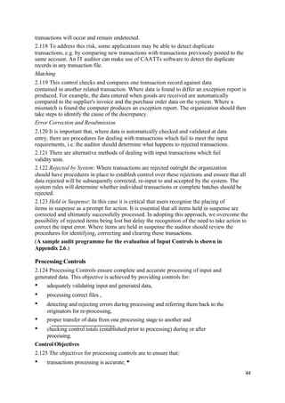 transactions will occur and remain undetected.
2.118 To address this risk, some applications may be able to detect duplicate
transactions, e.g. by comparing new transactions with transactions previously posted to the
same account. An IT auditor can make use of CAATTs software to detect the duplicate
records in any transaction file.
Matching
2.119 This control checks and compares one transaction record against data
contained in another related transaction. Where data is found to differ an exception report is
produced. For example, the data entered when goods are received are automatically
compared to the supplier's invoice and the purchase order data on the system. Where a
mismatch is found the computer produces an exception report. The organization should then
take steps to identify the cause of the discrepancy.
Error Correction and Resubmission
2.120 It is important that, where data is automatically checked and validated at data
entry, there are procedures for dealing with transactions which fail to meet the input
requirements, i.e. the auditor should determine what happens to rejected transactions.
2.121 There are alternative methods of dealing with input transactions which fail
validity tests.
2.122 Rejected by System: Where transactions are rejected outright the organization
should have procedures in place to establish control over these rejections and ensure that all
data rejected will be subsequently corrected, re-input to and accepted by the system. The
system rules will determine whether individual transactions or complete batches should be
rejected.
2.123 Held in Suspense: In this case it is critical that users recognise the placing of
items in suspense as a prompt for action. It is essential that all items held in suspense are
corrected and ultimately successfully processed. In adopting this approach, we overcome the
possibility of rejected items being lost but delay the recognition of the need to take action to
correct the input error. Where items are held in suspense the auditor should review the
procedures for identifying, correcting and clearing these transactions.
(A sample audit programme for the evaluation of Input Controls is shown in
Appendix 2.6.)
Processing Controls
2.124 Processing Controls ensure complete and accurate processing of input and
generated data. This objective is achieved by providing controls for:
• adequately validating input and generated data,
• processing correct files ,
• detecting and rejecting errors during processing and referring them back to the
originators for re-processing,
• proper transfer of data from one processing stage to another and
• checking control totals (established prior to processing) during or after
processing.
Control Objectives
2.125 The objectives for processing controls are to ensure that:
• transactions processing is accurate; •
44
 