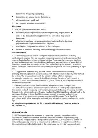 transactions processing is complete;
• transactions are unique (i.e. no duplicates);
• all transactions are valid; and
• the computer processes are auditable20.
Risk Areas
2.126 Weak process controls would lead to:
• inaccurate processing of transactions leading to wrong outputs/results. •
some of the transactions being process by the application may remain
incomplete.
• allowing for duplicate entries or processing which may lead to duplicate
payment in case of payment to vendors for goods.
• unauthorised changes or amendments to the existing data.
• absence of audit trail rendering sometimes the application unauditable.
Audit Procedures
2.127 Processing controls within a computer application should ensure that only
valid data and program files are used, that processing is complete and accurate and that
processed data has been written to the correct files. Assurance that processing has been
accurate and complete may be gained from performing a reconciliation of totals derived
from input transactions to changes in data files maintained by the process. The auditor
should ensure that there are controls to detect the incomplete or inaccurate processing of input
data.
2.128 Application processes may perform further validation of transactions by
checking data for duplication and consistency with other information held by other parts of
the system. The process should check the integrity of data which it maintains
for example, by using check sums derived from the data. The aim of such controls is
to detect external amendments to data due to system failure or use of system amendment
facilities such as editors.
2.129 Computerized systems should maintain a log of the transactions processed.
The transaction log should contain sufficient information to identify the source of each
transaction. In batch processing environments, errors detected during processing should be
brought to the attention of users. Rejected batches should be logged and referred back to the
originator. On-line systems should incorporate controls to monitor and report on
unprocessed or unclear transactions (such as part paid invoices). There should be
procedures which allow identifying and reviewing all unclear transactions beyond a certain
age.
(A sample audit programme for the evaluation of Processing Controls is shown
in Appendix 2.7.)
Output Controls
2.130 These controls are incorporated to ensure that computer output is complete,
accurate and correctly distributed. It may be noted that weakness in processing may
sometimes be compensated by strong controls over output. A well-controlled system for
input and processing is likely to be completely undermined if output is uncontrolled.
Reconciliation carried out at the end of the output stage can provide very considerable
45
 