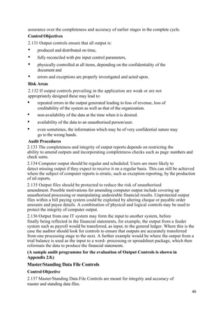 assurance over the completeness and accuracy of earlier stages in the complete cycle.
Control Objectives
2.131 Output controls ensure that all output is:
• produced and distributed on time,
• fully reconciled with pre input control parameters,
• physically controlled at all items, depending on the confidentiality of the
document and
• errors and exceptions are properly investigated and acted upon.
Risk Areas
2.132 If output controls prevailing in the application are weak or are not
appropriately designed these may lead to:
• repeated errors in the output generated leading to loss of revenue, loss of
creditability of the system as well as that of the organization.
• non-availability of the data at the time when it is desired.
• availability of the data to an unauthorised person/user.
• even sometimes, the information which may be of very confidential nature may
go to the wrong hands.
Audit Procedures
2.133 The completeness and integrity of output reports depends on restricting the
ability to amend outputs and incorporating completeness checks such as page numbers and
check sums.
2.134 Computer output should be regular and scheduled. Users are more likely to
detect missing output if they expect to receive it on a regular basis. This can still be achieved
where the subject of computer reports is erratic, such as exception reporting, by the production
of nil reports.
2.135 Output files should be protected to reduce the risk of unauthorised
amendment. Possible motivations for amending computer output include covering up
unauthorised processing or manipulating undesirable financial results. Unprotected output
files within a bill paying system could be exploited by altering cheque or payable order
amounts and payee details. A combination of physical and logical controls may be used to
protect the integrity of computer output.
2.136 Output from one IT system may form the input to another system, before
finally being reflected in the financial statements, for example, the output from a feeder
system such as payroll would be transferred, as input, to the general ledger. Where this is the
case the auditor should look for controls to ensure that outputs are accurately transferred
from one processing stage to the next. A further example would be where the output from a
trial balance is used as the input to a word- processing or spreadsheet package, which then
reformats the data to produce the financial statements.
(A sample audit programme for the evaluation of Output Controls is shown in
Appendix 2.8.)
Master/Standing Data File Controls
Control Objective
2.137 Master/Standing Data File Controls are meant for integrity and accuracy of
master and standing data files.
46
 