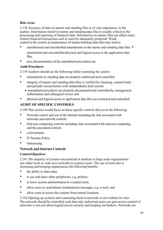 Risk Areas
2.138 Accuracy of data on master and standing files is of vital importance, to the
auditor. Information stored in master and standing data files is usually critical to the
processing and reporting of financial data. Information on master files can affect many
related financial transactions and so must be adequately protected. Weak
control in the system in maintenance of master/standing data files may lead to:
• unauthorised and uncontrolled amendments to the master and standing data files. •
unrestricted and uncontrolled physical and logical access to the application data
files.
• poor documentation of the amendment procedures etc.
Audit Procedures
2.139 Auditors should see the following while examining the system:
• amendments to standing data are properly authorised and controlled.
• integrity of master and standing data files is verified by checking, control totals
and periodic reconciliation with independently held records.
• amendment procedures are properly documented and controlled by management
authorisation and subsequent review and
• physical and logical access to application data files are restricted and controlled.
AUDIT OF SPECIFIC CONTROLS
2.140 This section would focus on these specific controls that cover the following:
• Network control and use of the Internet including the risk associated with
networks and network controls.
• End user computing controls including risks associated with end user computing
and the associated controls.
• e-Governance
• IT Security Policy
• Outsourcing
Network and Internet Controls
Control Objectives
2.141 The majority of systems encountered in medium to large scale organizations
use either local or wide area networks to connect users. The use of networks is
increasing and bringing organizations the following benefits:
• the ability to share data;
• to use and share other peripherals, e.g. printers;
• to leave system administration to a central team;
• allow users to send almost instantaneous messages, e.g. e-mail; and
• allow users to access the systems from remote locations.
2.142 Opening up systems and connecting them to networks is not without its risks.
The network should be controlled such that only authorised users can gain access control of
networks is not just about logical access security and keeping out hackers. Networks are
47
 