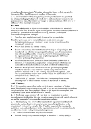 primarily used to transmit data. When data is transmitted it may be lost, corrupted or
intercepted. There should be controls to reduce all these risks.
2.143 The scale of networks is also growing. Recent years have seen the growth of
the Internet, the huge global network which allows millions of users to interact over
communications links. The Internet has brought to light several issues which need to be
addressed before deciding to connect up.
Risk Areas
2.144 Networks open up an organization's computer systems to a wide, potentially
anonymous user base. Where the organization's systems are connected to networks there is
potentially a greater risk of unauthorised access by outsiders (hackers) and
non-authorised employees, leading to:
• Data Loss: data may be intentionally deleted or lost in transmission
Data Corruption: data can be corrupted by users or data errors can occur
during transmission, e.g. a 1(in binary) is sent but due to interference, line
noise etc, a 0 is received;
• Fraud : from internal and external sources;
• System Unavailability: network links and servers may be easily damaged. The
loss of a hub can affect the processing ability of many users. Communications
lines often extend beyond the boundaries of control of the organization, e.g.
the organization may rely on the local telephone company for ISDN lines;
wires may go through 3rd party premises;
• Disclosure of Confidential Information: where confidential systems such as
personnel, or research and development are connected to networks there is an
increased risk of unauthorised disclosure, both accidentally and deliberate;
• Virus and Worm Infections: Worm infections are specifically designed to
spread over networks. Virus infections are very likely unless traditional
protective measures such as virus scanning are continuously updated. Users
tend to scan disks they receive from external sources but are less likely to scan
data received over a network; and
• Contravention of Copyright, Data Protection (Privacy) Legislation: due to
abuses by users of data or software available on the network or Internet.
Audit Procedures
2.145 Because of the nature of networks, physical access controls are of limited
value. The physical components of the network (wires, servers, communication devices)
must be protected from abuses and theft. However, the organization must place great
emphasis on logical access and administrative controls.
2.146 The logical access controls will vary from one organization to another
depending upon the identified risks, the operating system, the network control software in
use and the organization's network and communications policies.
2.147 Before carrying out a review of the organization's logical access and network
controls, the auditor should review any technical material or publications on the
organization's systems. For example, if the IT auditor happens to have a copy of a
publication on security and controls for the organization's network operating system, he
should review it before visiting the organization's premises.
2.148 Controls which the auditor may encounter include:
• Network Security Policy: this may be a part of the overall IT security policy; •
48
 