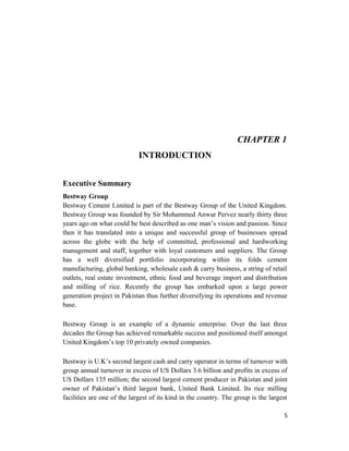 CHAPTER 1
INTRODUCTION
Executive Summary
Bestway Group
Bestway Cement Limited is part of the Bestway Group of the United Kingdom.
Bestway Group was founded by Sir Mohammed Anwar Pervez nearly thirty three
years ago on what could be best described as one man’s vision and passion. Since
then it has translated into a unique and successful group of businesses spread
across the globe with the help of committed, professional and hardworking
management and staff, together with loyal customers and suppliers. The Group
has a well diversified portfolio incorporating within its folds cement
manufacturing, global banking, wholesale cash & carry business, a string of retail
outlets, real estate investment, ethnic food and beverage import and distribution
and milling of rice. Recently the group has embarked upon a large power
generation project in Pakistan thus further diversifying its operations and revenue
base.
Bestway Group is an example of a dynamic enterprise. Over the last three
decades the Group has achieved remarkable success and positioned itself amongst
United Kingdom’s top 10 privately owned companies.
Bestway is U.K’s second largest cash and carry operator in terms of turnover with
group annual turnover in excess of US Dollars 3.6 billion and profits in excess of
US Dollars 135 million; the second largest cement producer in Pakistan and joint
owner of Pakistan’s third largest bank, United Bank Limited. Its rice milling
facilities are one of the largest of its kind in the country. The group is the largest
5
 