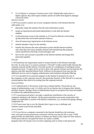 • Use of Digital or Analogue Communication Links: Digital links tend to have a
higher capacity; they don't require modems and do not suffer from digital to analogue
conversion errors
Internet Controls
2.149 If you need to connect one of your computers directly to the Internet then the
safest policy is to:
• physically isolate the machine from the main information system;
• assign an experienced and trusted administrator to look after the Internet
machine;
• avoid anonymous access to the machine or, if it must be allowed, avoid setting
up directories that can be both read and written to;
• close all unnecessary logical ports on the Internet server;
• monitor attempts to log in to the machine;
• transfer files between the main information system and the Internet machine
only when they have been carefully checked and remembering that programs
can be transferred in the body of mail messages; and
• have as few user accounts as possible on the Internet machine and change their
passwords regularly.
Firewall
2.150 Sometimes the organization needs to connect directly to the Internet outweigh
the risks. In such cases it is usual to construct a "firewall" to help control traffic between the
corporate network and the Internet. Firewalls consist of a combination of intelligent routers
and gateway hosts. A router can be set up to allow only specific Internet services between the
gateway and other specified Internet hosts. Software on the gateway host may provide
additional services such as logging, authentication and encryption and packet filtering.
2.151 It is possible for an external computer on the Internet to pretend to be one of
the computers on the corporate network. One particular function of the firewall is to stop any
external packets that claim to be coming from the corporate network.
Password Policy
2.152 Authentication is the process of proving a claimed identity. Passwords are one
means of authenticating a user. It is fairly easy for an Internet user to disguise their identity
and their location. Stronger forms of authentication based on encryption have been developed
to reinforce the authentication process.
2.153 A good password policy can make a significant contribution to the security of
computers attached to the Internet. All the password policies previously mentioned in this
chapter are applicable to systems with Internet connections, e.g. on password ageing, sharing,
composition etc.
2.154 If users must log in over the Internet then it pays to use a challenge and
response system as previously described.
Access Control
2.155 Every file on a computer connected to the Internet should have the minimum
read, write and execute permissions consistent with the way that the file is used. UNIX
password files are particularly sensitive as hackers are likely to take copies for later analysis.
UNIX passwords are encrypted but there are readily available
programs that will encrypt a list of words comparing each to entries in the password
50
 
