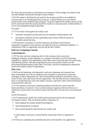 file. Since this can be done on the hackers own machine it will not trigger any alarms in the
way that multiple unsuccessful attempts to log in should.
2.156 This attack is facilitated by the need for the etc/password file to be readable by
everyone since it is read during the log in process. A partial defence is to use shadow
password files and a modified login program. Using this approach the shadow password file
can be protected whilst the etc/password file contains no real passwords. Another defence is
to use a non-standard encryption algorithm.
Encryption
2.157 Two forms of encryption are widely used:
• symmetric encryption uses the same key for encryption and decryption; and
• asymmetric encryption involves generating a pair of keys which are known as
the public and private keys.
2.158 Symmetric encryption is fast but makes key distribution hard whereas
asymmetric encryption is slow but does not suffer from the key distribution problems. A
combination of the two approaches may provide the best solution.
End User Computing Controls
Control Objective
2.159 The term end user computing refers to the situation where users have
intelligent computers on their desktops (i.e. computers with their own CPU processing
capabilities), together with applications which allow them to develop their own processing
and reporting systems. End user computing has given users greater control over the
processing and presentation of their data. Conversely, end user computing has reduced the
control exercised by central IT departments.
Risks Areas
2.160 From the beginning, developments in end user computing environments have
been uncontrolled. Users do not adopt the same standards or good practices that their
colleagues in the IT department use. This uncontrolled environment can and has led to a
waste of time, effort and money for the organization. The fact that end user computing has
been so uncontrolled also causes the auditor concerns, especially where critical transactions
are processed by end users.
2.161 The majority of end user computing problems and risks have arisen from the
historical absence of controls. Users see their desktop computer as their territories over
which they exercise their own controls and do what they like. This has led to several specific
risks.
System Development
2.162 IT departments usually have staff experienced and trained in the development
of computer systems. They are trained and have experience of:
• what standards the systems should be developed to;
• what documentation is required;
• what controls should be built into the new system; and
• what testing is necessary to ensure that the system does what it is supposed to
do.
2.163 End user computing has permitted end users to develop their own applications
51
 