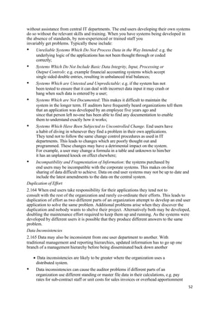 without assistance from central IT departments. The end users developing their own systems
do so without the relevant skills and training. When you have systems being developed in
the absence of standards, by non-experienced or trained staff you
invariably get problems. Typically these include:
• Unreliable Systems Which Do Not Process Data in the Way Intended: e.g. the
underlying logic of the applications has not been thought through or coded
correctly;
• Systems Which Do Not Include Basic Data Integrity, Input, Processing or
Output Controls: e.g. example financial accounting systems which accept
single sided double entries, resulting in unbalanced trial balances;
• Systems Which are Untested and Unpredictable: e.g. if the system has not
been tested to ensure that it can deal with incorrect data input it may crash or
hang when such data is entered by a user;
• Systems Which are Not Documented: This makes it difficult to maintain the
system in the longer term. IT auditors have frequently heard organizations tell them
that an application was developed by an employee five years ago and
since that person left no-one has been able to find any documentation to enable
them to understand exactly how it works;
• Systems Which Have Been Subjected to Uncontrolled Change. End users have
a habit of diving in whenever they find a problem in their own applications.
They tend not to follow the same change control procedures as used in IT
departments. This leads to changes which are poorly thought out and
programmed. These changes may have a detrimental impact on the system.
For example, a user may change a formula in a table and unknown to him/her
it has an unplanned knock on effect elsewhere;
• Incompatibility and Fragmentation of Information: the systems purchased by
end users may be incompatible with the corporate systems. This makes on-line
sharing of data difficult to achieve. Data on end user systems may not be up to date and
include the latest amendments to the data on the central system.
Duplication of Effort
2.164 When end users take responsibility for their applications they tend not to
consult with the rest of the organization and rarely co-ordinate their efforts. This leads to
duplication of effort as two different parts of an organization attempt to develop an end user
application to solve the same problem. Additional problems arise when they discover the
duplication and nobody wants to shelve their project. Alternatively both may be developed,
doubling the maintenance effort required to keep them up and running. As the systems were
developed by different users it is possible that they produce different answers to the same
problem.
Data Inconsistencies
2.165 Data may also be inconsistent from one user department to another. With
traditional management and reporting hierarchies, updated information has to go up one
branch of a management hierarchy before being disseminated back down another
• Data inconsistencies are likely to be greater where the organization uses a
distributed system.
• Data inconsistencies can cause the auditor problems if different parts of an
organization use different standing or master file data in their calculations, e.g. pay
rates for sub-contract staff or unit costs for sales invoices or overhead apportionment
52
 
