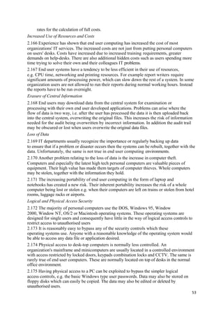 rates for the calculation of full costs.
Increased Use of Resources and Costs
2.166 Experience has shown that end user computing has increased the cost of most
organizations' IT services. The increased costs are not just from putting personal computers
on users' desks. Costs have increased due to increased training requirements, greater
demands on help-desks. There are also additional hidden costs such as users spending more
time trying to solve their own and their colleagues IT problems.
2.167 End user systems have a tendency to be less efficient in their use of resources,
e.g. CPU time, networking and printing resources. For example report writers require
significant amounts of processing power, which can slow down the rest of a system. In some
organization users are not allowed to run their reports during normal working hours. Instead
the reports have to be run overnight.
Erasure of Central Information
2.168 End users may download data from the central system for examination or
processing with their own end user developed applications. Problems can arise where the
flow of data is two way, i.e. after the user has processed the data it is then uploaded back
into the central system, overwriting the original files. This increases the risk of information
needed for the audit being overwritten by incorrect information. In addition the audit trail
may be obscured or lost when users overwrite the original data files.
Loss of Data
2.169 IT departments usually recognize the importance or regularly backing up data
to ensure that if a problem or disaster occurs then the systems can be rebuilt, together with the
data. Unfortunately, the same is not true in end user computing environments.
2.170 Another problem relating to the loss of data is the increase in computer theft.
Computers and especially the latest high tech personal computers are valuable pieces of
equipment. Their high value has made them targets of computer thieves. Whole computers
may be stolen, together with the information they hold.
2.171 The increasing portability of end user computing in the form of laptop and
notebooks has created a new risk. Their inherent portability increases the risk of a whole
computer being lost or stolen e.g. when their computers are left on trains or stolen from hotel
rooms, luggage racks or airports.
Logical and Physical Access Security
2.172 The majority of personal computers use the DOS, Windows 95, Window
2000, Window NT, OS/2 or Macintosh operating systems. These operating systems are
designed for single users and consequently have little in the way of logical access controls to
restrict access to unauthorised users
2.173 It is reasonably easy to bypass any of the security controls which these
operating systems use. Anyone with a reasonable knowledge of the operating system would
be able to access any data file or application desired.
2.174 Physical access to desk-top computers is normally less controlled. An
organization's mainframe and minicomputers are usually located in a controlled environment
with access restricted by locked doors, keypads combination locks and CCTV. The same is
rarely true of end user computers. These are normally located on top of desks in the normal
office environment.
2.175 Having physical access to a PC can be exploited to bypass the simpler logical
access controls, e.g. the basic Windows type user passwords. Data may also be stored on
floppy disks which can easily be copied. The data may also be edited or deleted by
unauthorised users.
53
 