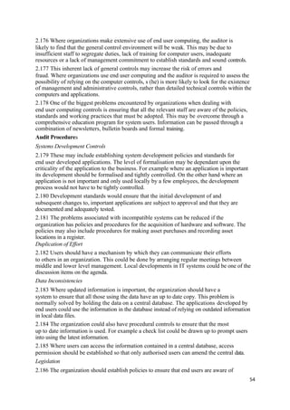 2.176 Where organizations make extensive use of end user computing, the auditor is
likely to find that the general control environment will be weak. This may be due to
insufficient staff to segregate duties, lack of training for computer users, inadequate
resources or a lack of management commitment to establish standards and sound controls.
2.177 This inherent lack of general controls may increase the risk of errors and
fraud. Where organizations use end user computing and the auditor is required to assess the
possibility of relying on the computer controls, s (he) is more likely to look for the existence
of management and administrative controls, rather than detailed technical controls within the
computers and applications.
2.178 One of the biggest problems encountered by organizations when dealing with
end user computing controls is ensuring that all the relevant staff are aware of the policies,
standards and working practices that must be adopted. This may be overcome through a
comprehensive education program for system users. Information can be passed through a
combination of newsletters, bulletin boards and formal training.
Audit Procedures
Systems Development Controls
2.179 These may include establishing system development policies and standards for
end user developed applications. The level of formalisation may be dependant upon the
criticality of the application to the business. For example where an application is important
its development should be formalised and tightly controlled. On the other hand where an
application is not important and only used locally by a few employees, the development
process would not have to be tightly controlled.
2.180 Development standards would ensure that the initial development of and
subsequent changes to, important applications are subject to approval and that they are
documented and adequately tested.
2.181 The problems associated with incompatible systems can be reduced if the
organization has policies and procedures for the acquisition of hardware and software. The
policies may also include procedures for making asset purchases and recording asset
locations in a register.
Duplication of Effort
2.182 Users should have a mechanism by which they can communicate their efforts
to others in an organization. This could be done by arranging regular meetings between
middle and lower level management. Local developments in IT systems could be one of the
discussion items on the agenda.
Data Inconsistencies
2.183 Where updated information is important, the organization should have a
system to ensure that all those using the data have an up to date copy. This problem is
normally solved by holding the data on a central database. The applications developed by
end users could use the information in the database instead of relying on outdated information
in local data files.
2.184 The organization could also have procedural controls to ensure that the most
up to date information is used. For example a check list could be drawn up to prompt users
into using the latest information.
2.185 Where users can access the information contained in a central database, access
permission should be established so that only authorised users can amend the central data.
Legislation
2.186 The organization should establish policies to ensure that end users are aware of
54
 