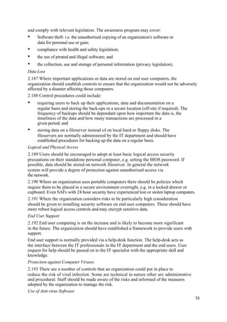 and comply with relevant legislation. The awareness program may cover:
• Software theft: i.e. the unauthorised copying of an organization's software or
data for personal use or gain;
• compliance with health and safety legislation;
• the use of pirated and illegal software; and
• the collection, use and storage of personal information (privacy legislation).
Data Loss
2.187 Where important applications or data are stored on end user computers, the
organization should establish controls to ensure that the organization would not be adversely
affected by a disaster affecting those computers.
2.188 Control procedures could include:
• requiring users to back up their applications, data and documentation on a
regular basis and storing the back-ups in a secure location (off-site if required). The
frequency of backups should be dependant upon how important the data is, the
timeliness of the data and how many transactions are processed in a
given period; and
• storing data on a fileserver instead of on local hard or floppy disks. The
fileservers are normally administered by the IT department and should have
established procedures for backing up the data on a regular basis.
Logical and Physical Access
2.189 Users should be encouraged to adopt at least basic logical access security
precautions on their standalone personal computer, e.g. setting the BIOS password. If
possible, data should be stored on network fileserver. In general the network
system will provide a degree of protection against unauthorised access via
the network.
2.190 Where an organization uses portable computers there should be policies which
require them to be placed in a secure environment overnight, e.g. in a locked drawer or
cupboard. Even SAI's with 24 hour security have experienced lost or stolen laptop computers.
2.191 Where the organization considers risks to be particularly high consideration
should be given to installing security software on end user computers. These should have
more robust logical access controls and may encrypt sensitive data.
End User Support
2.192 End user computing is on the increase and is likely to become more significant
in the future. The organization should have established a framework to provide users with
support.
End user support is normally provided via a help-desk function. The help-desk acts as
the interface between the IT professionals in the IT department and the end users. User
request for help should be passed on to the IT specialist with the appropriate skill and
knowledge.
Protection against Computer Viruses
2.193 There are a number of controls that an organization could put in place to
reduce the risk of viral infection. Some are technical in nature other are administrative
and procedural. Staff should be made aware of the risks and informed of the measures
adopted by the organization to manage the risk.
Use of Anti-virus Software
55
 