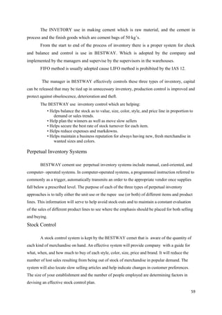The INVETORY use in making cement which is raw material, and the cement in
process and the finish goods which are cement bags of 50 kg’s.
From the start to end of the process of inventory there is a proper system for check
and balance and control is use in BESTWAY. Which is adopted by the company and
implemented by the managers and supervise by the supervisors in the warehouses.
FIFO method is usually adopted cause LIFO method is prohibited by the IAS 12.
The manager in BESTWAY effectively controls these three types of inventory, capital
can be released that may be tied up in unnecessary inventory, production control is improved and
protect against obsolescence, deterioration and theft.
The BESTWAY use inventory control which are helping:
• Helps balance the stock as to value, size, color, style, and price line in proportion to
demand or sales trends.
• Help plan the winners as well as move slow sellers
• Helps secure the best rate of stock turnover for each item.
• Helps reduce expenses and markdowns.
• Helps maintain a business reputation for always having new, fresh merchandise in
wanted sizes and colors.
Perpetual Inventory Systems
BESTWAY cement use perpetual inventory systems include manual, card-oriented, and
computer- operated systems. In computer-operated systems, a programmed instruction referred to
commonly as a trigger, automatically transmits an order to the appropriate vendor once supplies
fall below a prescribed level. The purpose of each of the three types of perpetual inventory
approaches is to tally either the unit use or the rupee use (or both) of different items and product
lines. This information will serve to help avoid stock-outs and to maintain a constant evaluation
of the sales of different product lines to see where the emphasis should be placed for both selling
and buying.
Stock Control
A stock control system is kept by the BESTWAY cemet that is aware of the quantity of
each kind of merchandise on hand. An effective system will provide company with a guide for
what, when, and how much to buy of each style, color, size, price and brand. It will reduce the
number of lost sales resulting from being out of stock of merchandise in popular demand. The
system will also locate slow selling articles and help indicate changes in customer preferences.
The size of your establishment and the number of people employed are determining factors in
devising an effective stock control plan.
59
 