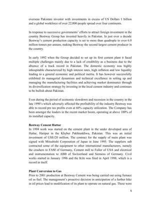 overseas Pakistani investor with investments in excess of US Dollars 1 billion
and a global workforce of over 22,000 people spread over four continents.
In response to successive governments’ efforts to attract foreign investment in the
country Bestway Group has invested heavily in Pakistan. In just over a decade
Bestway’s cement production capacity is set to more than quadruple to over 6.0
million tonnes per annum, making Bestway the second largest cement producer in
the country.
In early 1992 when the Group decided to set up its first cement plant it faced
multiple challenges mainly due to a lack of credibility as a business due to the
absence of a track record in Pakistan. The domestic economy was highly
inhospitable characterized by high interest rates, high inflation and low liquidity
leading to a general economic and political inertia. It has however successfully
exhibited its managerial dynamism and technical excellence in setting up and
managing the manufacturing facilities and achieving market dominance through
its diversification strategy by investing in the local cement industry and continues
to be bullish about Pakistan.
Even during the period of economic slowdown and recession in the country in the
late 1990’s which adversely affected the profitability of the industry Bestway was
able to record pre tax profits even at 60% capacity utilization. The Company has
been amongst the leaders in the recent market boom, operating at above 100% of
its installed capacity.
Bestway Cement Hattar
In 1994 work was started on the cement plant in the under developed area of
Hattar, Haripur in the Khyber Pakhtunkhwa, Pakistan. This was an initial
investment of US$120 million. The contract for the supply of main plant was
signed with Mitsubishi Corporation of Japan in June 1995. The suppliers sub
contracted some of the equipment to other international manufacturers, namely
the crushers to FAM of Germany, Cement mill to Fuller of USA and electrical
and instrumentation to ABB of Switzerland and Siemens of Germany. Civil
works started in January 1996 and the Kiln was fired in April 1998, which is a
record in itself.
Plant Conversion to Gas
Prior to 2001 production at Bestway Cement was being carried out using furnace
oil as fuel. The management’s proactive decision in anticipation of a further hike
in oil prices lead to modification of its plant to operate on natural gas. These were
6
 