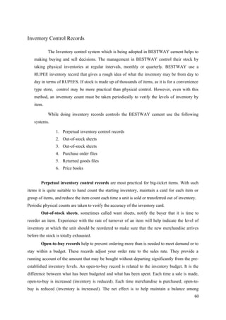 Inventory Control Records
The Inventory control system which is being adopted in BESTWAY cement helps to
making buying and sell decisions. The management in BESTWAY control their stock by
taking physical inventories at regular intervals, monthly or quarterly. BESTWAY use a
RUPEE inventory record that gives a rough idea of what the inventory may be from day to
day in terms of RUPEES. If stock is made up of thousands of items, as it is for a convenience
type store, control may be more practical than physical control. However, even with this
method, an inventory count must be taken periodically to verify the levels of inventory by
item.
While doing inventory records controls the BESTWAY cement use the following
systems.
1. Perpetual inventory control records
2. Out-of-stock sheets
3. Out-of-stock sheets
4. Purchase order files
5. Returned goods files
6. Price books
Perpetual inventory control records are most practical for big-ticket items. With such
items it is quite suitable to hand count the starting inventory, maintain a card for each item or
group of items, and reduce the item count each time a unit is sold or transferred out of inventory.
Periodic physical counts are taken to verify the accuracy of the inventory card.
Out-of-stock sheets, sometimes called want sheets, notify the buyer that it is time to
reorder an item. Experience with the rate of turnover of an item will help indicate the level of
inventory at which the unit should be reordered to make sure that the new merchandise arrives
before the stock is totally exhausted.
Open-to-buy records help to prevent ordering more than is needed to meet demand or to
stay within a budget. These records adjust your order rate to the sales rate. They provide a
running account of the amount that may be bought without departing significantly from the pre-
established inventory levels. An open-to-buy record is related to the inventory budget. It is the
difference between what has been budgeted and what has been spent. Each time a sale is made,
open-to-buy is increased (inventory is reduced). Each time merchandise is purchased; open-to-
buy is reduced (inventory is increased). The net effect is to help maintain a balance among
60
 