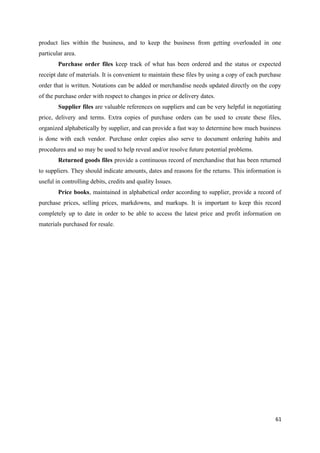 product lies within the business, and to keep the business from getting overloaded in one
particular area.
Purchase order files keep track of what has been ordered and the status or expected
receipt date of materials. It is convenient to maintain these files by using a copy of each purchase
order that is written. Notations can be added or merchandise needs updated directly on the copy
of the purchase order with respect to changes in price or delivery dates.
Supplier files are valuable references on suppliers and can be very helpful in negotiating
price, delivery and terms. Extra copies of purchase orders can be used to create these files,
organized alphabetically by supplier, and can provide a fast way to determine how much business
is done with each vendor. Purchase order copies also serve to document ordering habits and
procedures and so may be used to help reveal and/or resolve future potential problems.
Returned goods files provide a continuous record of merchandise that has been returned
to suppliers. They should indicate amounts, dates and reasons for the returns. This information is
useful in controlling debits, credits and quality Issues.
Price books, maintained in alphabetical order according to supplier, provide a record of
purchase prices, selling prices, markdowns, and markups. It is important to keep this record
completely up to date in order to be able to access the latest price and profit information on
materials purchased for resale.
61
 