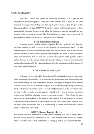 Controlling Inventory
BESTWAY cement use system for controlling inventory. It is a process and
thoughtful inventory management. There are no hard and fast rules to abide by, but some
extremely useful guidelines to help your thinking about the subject. A five step process has
been designed that will help BESTWAY bring this potential problem under control to think
systematically thorough the process and allow the business to make the most efficient use
possible of the resources represented. The final decisions, of course, must be the result of
good judgment, and not the product of a mechanical set of formulas.
STEP 1: Inventory Planning
Inventory control requires inventory planning. Inventory refers to more than the
goods on hand in the retail operation, service business, or manufacturing facility. It also
represents goods that must be in transit for arrival after the goods in the store or plant are sold
or used. An ideal inventory control system would arrange for the arrival of new goods at the
same moment the last item has been sold or used. The economic order quantity, or base
orders, depends upon the amount of cash (or credit) available to invest in inventories, the
number of units that qualify for a quantity discount from the manufacturer, and the amount of
time goods spend in shipment.
STEP 2: Establish order cycles
If demand can be predicted for the product or if demand can be measured on a regular
basis, regular ordering quantities can be setup that take into consideration the most economic
relationships among the costs of preparing an order, the aggregate shipping costs, and the
economic order cost. When demand is regular, it is possible to program regular ordering
levels so that stock-outs will be avoided and costs will be minimized. If it is known that every
so many weeks or months a certain quantity of goods will be sold at a steady pace, then
replacements should be scheduled to arrive with equal regularity. Time should be spent
developing a system tailored to the needs of each business. It is useful to focus on items
whose costs justify such control, recognizing that in some cases control efforts may cost more
the items worth. At the same time, it is also necessary to include low return items that are
critical to the overall sales effort.
STEP 3: Balance Inventory Levels
Efficient or inefficient management of merchandise inventory by a firm is a major factor
between healthy profits and operating at a loss. There are both market-related and budget-
related issues that must be dealt with in terms of coming up with an ideal inventory balance:
62
 