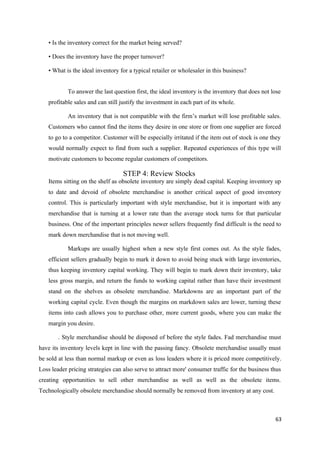 • Is the inventory correct for the market being served?
• Does the inventory have the proper turnover?
• What is the ideal inventory for a typical retailer or wholesaler in this business?
To answer the last question first, the ideal inventory is the inventory that does not lose
profitable sales and can still justify the investment in each part of its whole.
An inventory that is not compatible with the firm’s market will lose profitable sales.
Customers who cannot find the items they desire in one store or from one supplier are forced
to go to a competitor. Customer will be especially irritated if the item out of stock is one they
would normally expect to find from such a supplier. Repeated experiences of this type will
motivate customers to become regular customers of competitors.
STEP 4: Review Stocks
Items sitting on the shelf as obsolete inventory are simply dead capital. Keeping inventory up
to date and devoid of obsolete merchandise is another critical aspect of good inventory
control. This is particularly important with style merchandise, but it is important with any
merchandise that is turning at a lower rate than the average stock turns for that particular
business. One of the important principles newer sellers frequently find difficult is the need to
mark down merchandise that is not moving well.
Markups are usually highest when a new style first comes out. As the style fades,
efficient sellers gradually begin to mark it down to avoid being stuck with large inventories,
thus keeping inventory capital working. They will begin to mark down their inventory, take
less gross margin, and return the funds to working capital rather than have their investment
stand on the shelves as obsolete merchandise. Markdowns are an important part of the
working capital cycle. Even though the margins on markdown sales are lower, turning these
items into cash allows you to purchase other, more current goods, where you can make the
margin you desire.
. Style merchandise should be disposed of before the style fades. Fad merchandise must
have its inventory levels kept in line with the passing fancy. Obsolete merchandise usually must
be sold at less than normal markup or even as loss leaders where it is priced more competitively.
Loss leader pricing strategies can also serve to attract more' consumer traffic for the business thus
creating opportunities to sell other merchandise as well as well as the obsolete items.
Technologically obsolete merchandise should normally be removed from inventory at any cost.
63
 