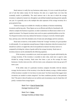 Stock turnover is really the way businesses make money. It is not so much the profit per
unit of sale that makes money for the business, but sales on a regular basis over time that
eventually results in profitability. The stock turnover rate is the rate at which the average
inventory is replaced or turned over, throughout a pre-defined standard operating period, typically
one year. It is generally seen as the multiple that sales represent of the average inventory for a
given period of time.
Turnover averages are available for virtually any industry or business maintaining
inventories and having sales. These figures act as an efficient and effective benchmark with
which to compare the business in question, in order to determine its effectiveness relative to its
capital investment. Too frequent inventory turns can be as great a potential problem as too few.
Too frequent inventory turns may indicate the business is trying to overwork a limited capital
base, and may carry with it the attendant costs of stock-outs and unhappy and lost customers.
Stock turns or turnover, is the number of times the "average" inventory of a given product
is sold annually. It is an important concept because it helps to determine what the inventory level
should be to achieve or support the sales levels predicted or desired. Inventory turnover is
computed by dividing the volume of goods sold by the average inventory. Stock turns or
inventory turnover can be calculated by the following equations:
If the inventory is recorded at cost, stock turn equals cost of goods sold divided by the
average inventory. If the inventory is recorded at sales value, stock turn is equal to sales
divided by average inventory. Stock turns four times a year on the average for many
businesses. Jewelry stores are slow, with two turns a year, and grocery stores may go up to 45
turns a year.
If the dollar value of a particular inventory compares favorably with the industry
average, but the turnover of the inventory is less than the industry average, a further analysis
of that inventory is needed. Is it too heavy in some areas? Are there reasons that suggest more
inventories are needed in certain categories? Are there conditions peculiar to that particular
firm? The point is that all markets are not uniform and circumstances may be found that will
justify a variation from average figures.
Stock Turn = Cost of Goods Sold
Average Inventory at Cost
Stock Turn = Sales
Average Inventory at Sales Value
64
 