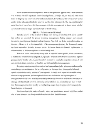In the accumulation of comparative data for any particular type of firm, a wide variation
will be found for most significant statistical comparisons. Averages are just that, and often most
firms in the group are somewhat different from that result. Nevertheless, they serve as very useful
guides for the adequacy of industry turnover, and for other ratios as well. The important thing for
each firm is to know how the firm compares with the averages and to deter- mine whether
deviations from the averages are to its benefit or disadvantage.
STEP 5: Follow-up and Control
Periodic reviews of the inventory to detect slow-moving or obsolete stock and to identify
fast sellers are essential for proper inventory management. Taking regular and periodic
inventories must be more than just totaling the costs. Any clerk can do the work of recording an
inventory. However, it is the responsibility of key management to study the figures and review
the items themselves in order to make correct decisions about the disposal, replacement, or
discontinuance of different segments of the inventory base.
Just as an airline cannot make money with its airplanes on the ground, a firm cannot earn
a profit in the absence of sales of goods. Keeping the inventory attractive to customers is a prime
prerequisite for healthy sales. Again, the seller's inventory is usually his largest investment. It will
earn profits in direct proportion to the effort and skill applied in its management.
Inventory quantities must be organized and measured carefully. Minimum stocks must be
assured to prevent stock-outs or the lack of product. At the same time, they must be balanced
against excessive inventory because of carrying costs. In larger retail organizations and in many
manufacturing operations, purchasing has evolved as a distinct new and separate phase of
management to achieve the dual objective of higher turnover and lower investment. If this type of
strategy is to be utilized, however, extremely careful attention and constant review must be built
into the management system in order to avoid getting caught short by unexpected changes in the
larger business environment.
Caution and periodic review of reorder points and quantities are a must. Individual market
size of some products can change suddenly and corrections should be made.
65
 