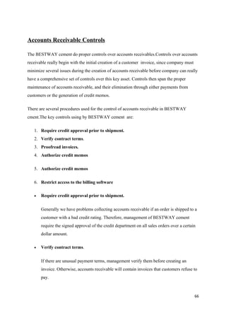 Accounts Receivable Controls
The BESTWAY cement do proper controls over accounts receivables.Controls over accounts
receivable really begin with the initial creation of a customer invoice, since company must
minimize several issues during the creation of accounts receivable before company can really
have a comprehensive set of controls over this key asset. Controls then span the proper
maintenance of accounts receivable, and their elimination through either payments from
customers or the generation of credit memos.
There are several procedures used for the control of accounts receivable in BESTWAY
cment.The key controls using by BESTWAY cement are:
1. Require credit approval prior to shipment.
2. Verify contract terms.
3. Proofread invoices.
4. Authorize credit memos
5. Authorize credit memos
6. Restrict access to the billing software
• Require credit approval prior to shipment.
Generally we have problems collecting accounts receivable if an order is shipped to a
customer with a bad credit rating. Therefore, management of BESTWAY cement
require the signed approval of the credit department on all sales orders over a certain
dollar amount.
• Verify contract terms.
If there are unusual payment terms, management verify them before creating an
invoice. Otherwise, accounts receivable will contain invoices that customers refuse to
pay.
66
 